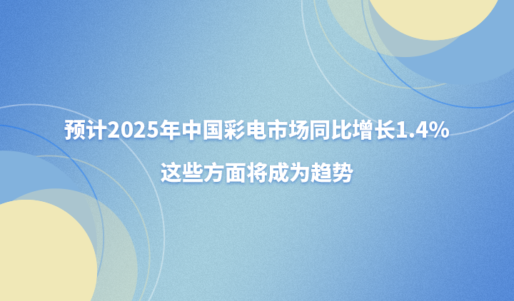 预计2025年中国彩电市场同比增长1.4%，这些方面将成为趋势